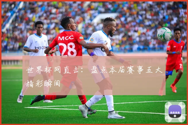 世界杯网直击：盘点本届赛事五大精彩瞬间