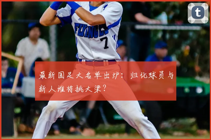 最新国足大名单出炉：归化球员与新人谁将挑大梁？