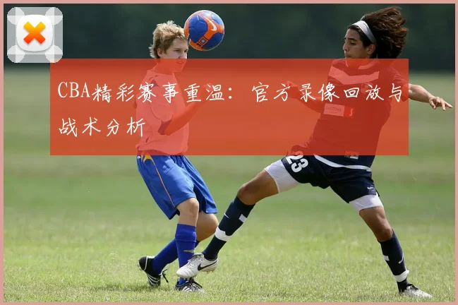 CBA精彩赛事重温：官方录像回放与战术分析