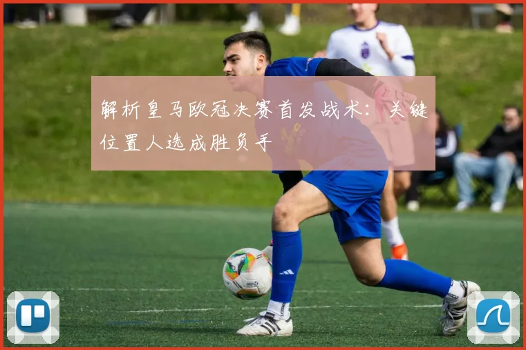 解析皇马欧冠决赛首发战术:关键位置人选成胜负手