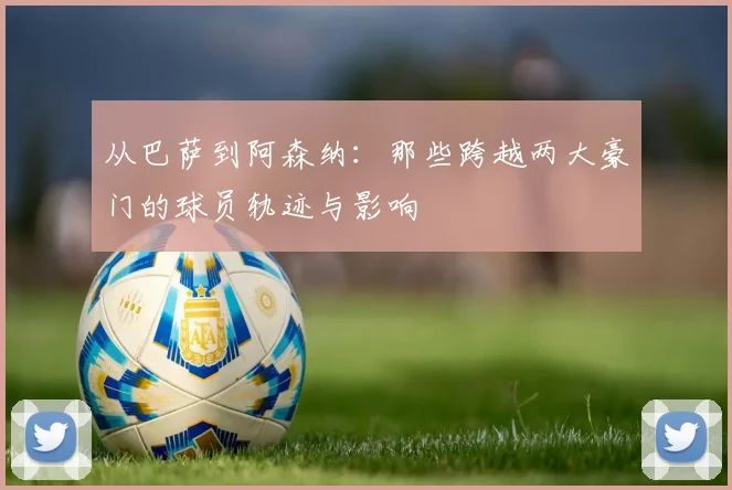 从巴萨到阿森纳：那些跨越两大豪门的球员轨迹与影响