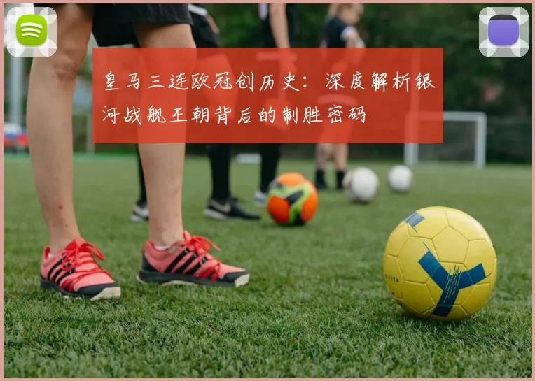 皇马三连欧冠创历史:深度解析银河战舰王朝背后的制胜密码