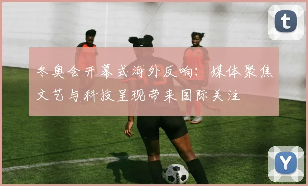 冬奥会开幕式海外反响：媒体聚焦文艺与科技呈现带来国际关注