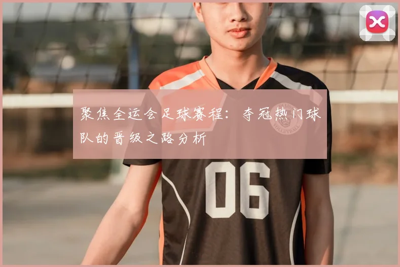 聚焦全运会足球赛程：夺冠热门球队的晋级之路分析