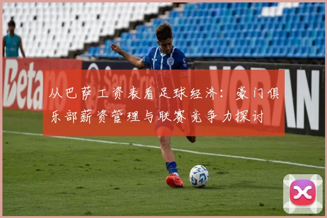 从巴萨工资表看足球经济：豪门俱乐部薪资管理与联赛竞争力探讨