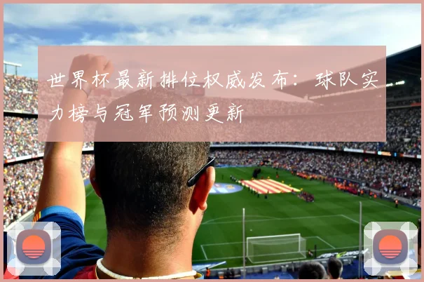 世界杯最新排位权威发布：球队实力榜与冠军预测更新
