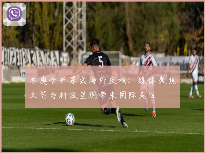 冬奥会开幕式海外反响：媒体聚焦文艺与科技呈现带来国际关注