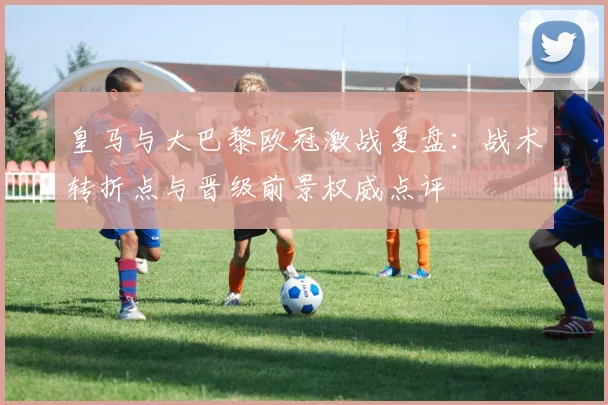 皇马与大巴黎欧冠激战复盘:战术转折点与晋级前景权威点评