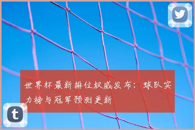 世界杯最新排位权威发布：球队实力榜与冠军预测更新