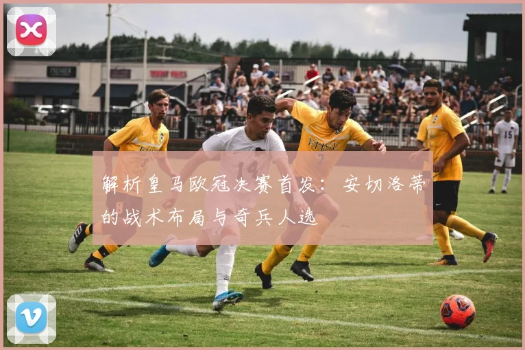 解析皇马欧冠决赛首发：安切洛蒂的战术布局与奇兵人选