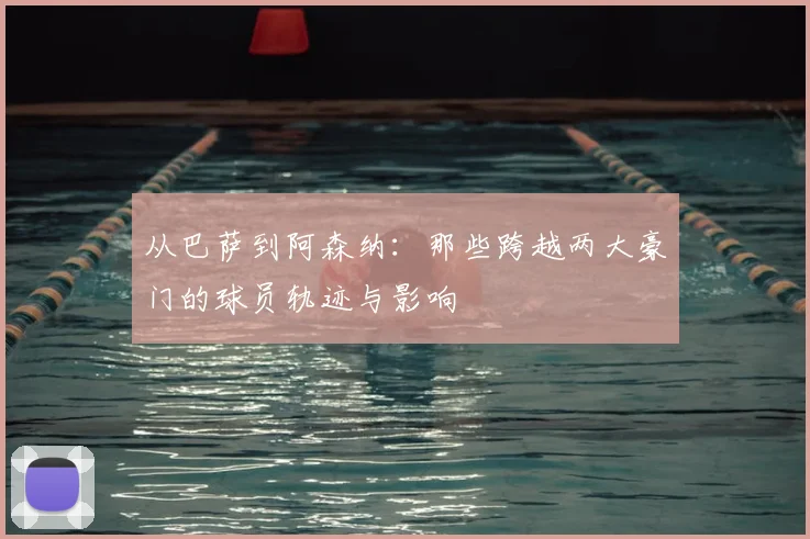 从巴萨到阿森纳:那些跨越两大豪门的球员轨迹与影响