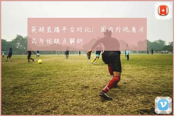 英超直播平台对比：国内外观看方式与优缺点解析