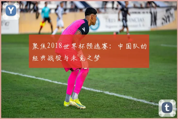 聚焦2018世界杯预选赛：中国队的经典战役与未竟之梦