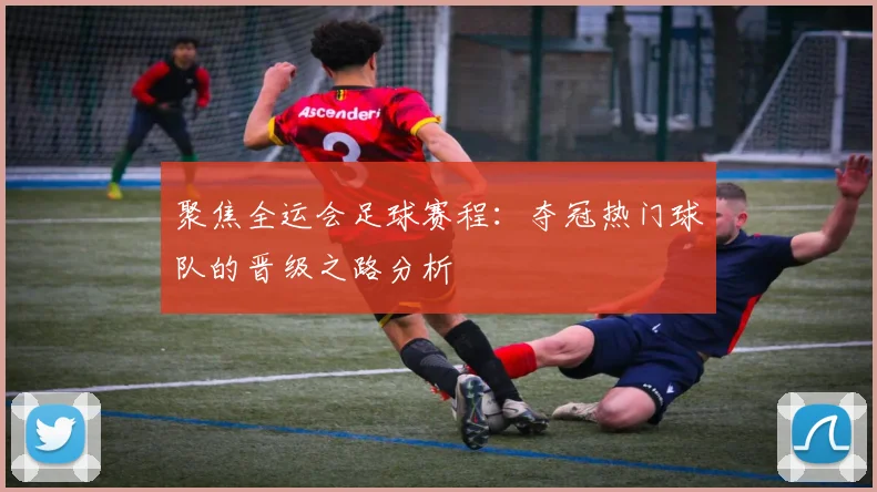 聚焦全运会足球赛程：夺冠热门球队的晋级之路分析