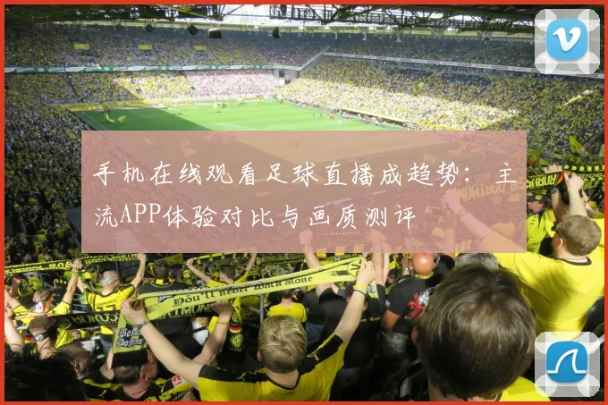 手机在线观看足球直播成趋势：主流APP体验对比与画质测评