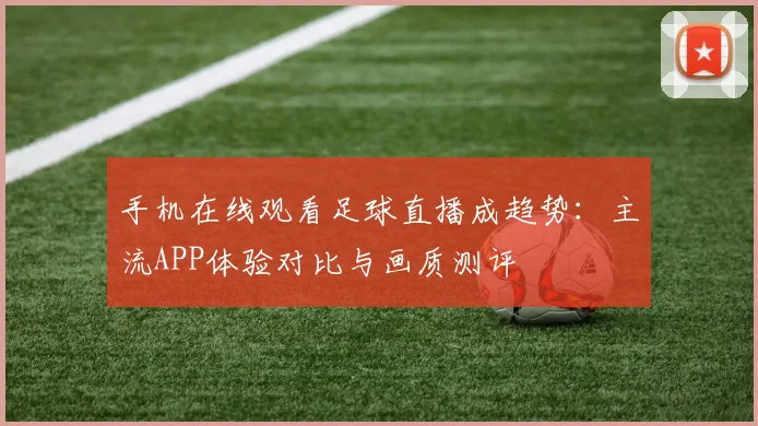 手机在线观看足球直播成趋势：主流APP体验对比与画质测评