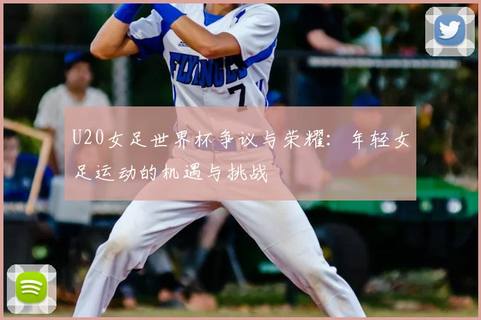 U20女足世界杯争议与荣耀:年轻女足运动的机遇与挑战