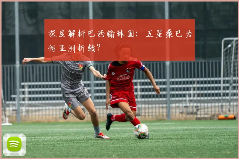 深度解析巴西输韩国：五星桑巴为何亚洲折戟？