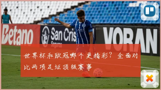 世界杯和欧冠哪个更精彩?全面对比两项足坛顶级赛事