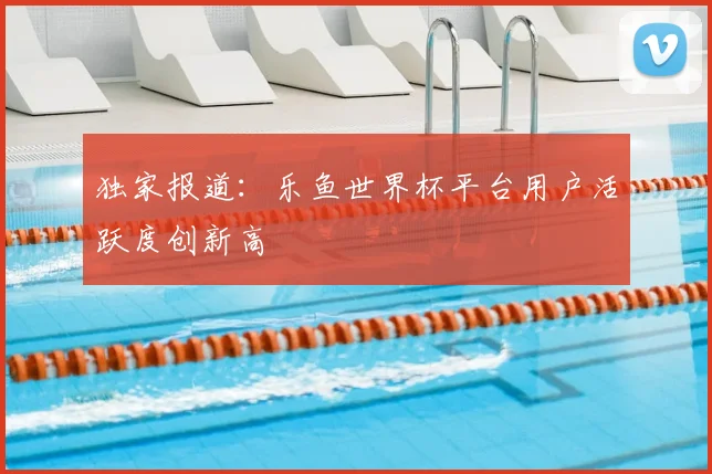 独家报道：乐鱼世界杯平台用户活跃度创新高