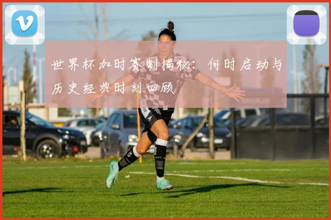 世界杯加时赛制揭秘：何时启动与历史经典时刻回顾