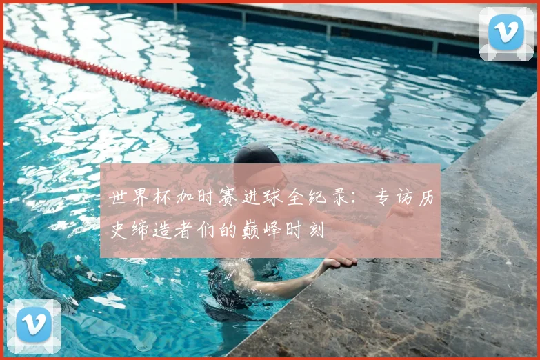 世界杯加时赛进球全纪录:专访历史缔造者们的巅峰时刻
