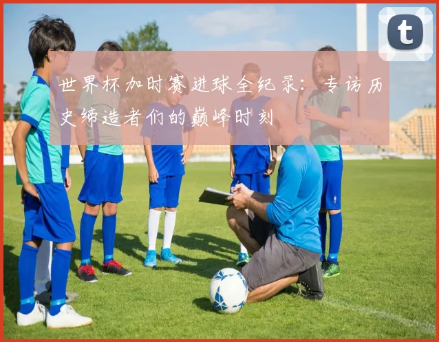 世界杯加时赛进球全纪录：专访历史缔造者们的巅峰时刻