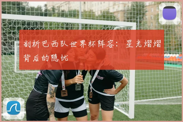 剖析巴西队世界杯阵容：星光熠熠背后的隐忧