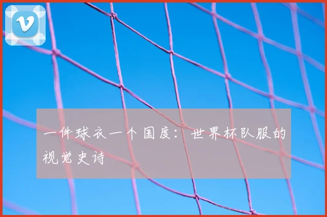 一件球衣一个国度:世界杯队服的视觉史诗