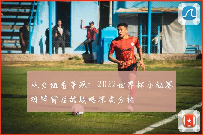 从分组看争冠:2022世界杯小组赛对阵背后的战略深度分析