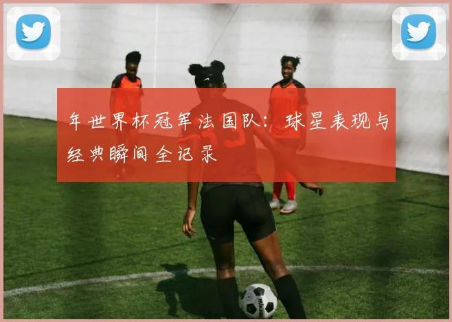 年世界杯冠军法国队：球星表现与经典瞬间全记录